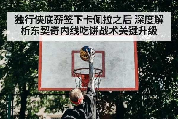 独行侠底薪签下卡佩拉之后 深度解析东契奇内线吃饼战术关键升级