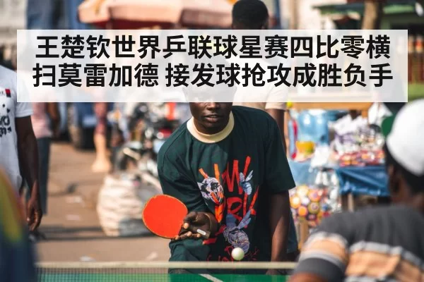 王楚钦世界乒联球星赛四比零横扫莫雷加德 接发球抢攻成胜负手