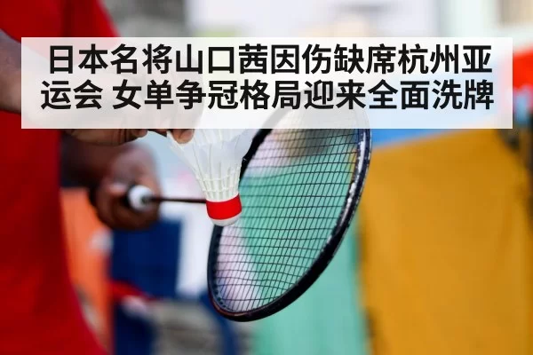 日本名将山口茜因伤缺席杭州亚运会 女单争冠格局迎来全面洗牌