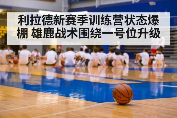 利拉德新赛季训练营状态爆棚 雄鹿战术围绕一号位升级