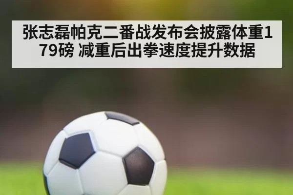 张志磊帕克二番战发布会披露体重179磅 减重后出拳速度提升数据