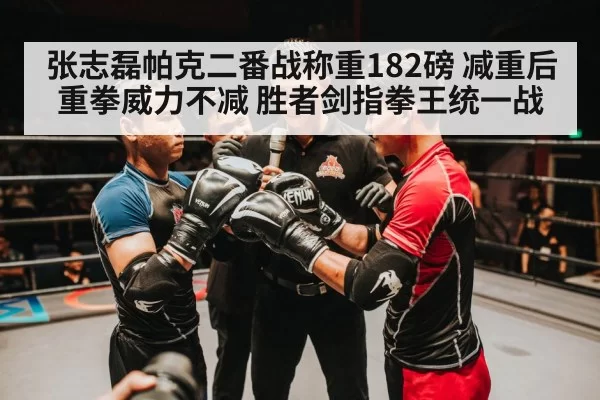张志磊帕克二番战称重182磅 减重后重拳威力不减 胜者剑指拳王统一战